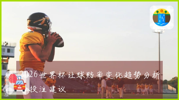 2026世界杯让球赔率变化趋势分析与投注建议
